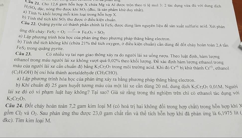 Cho 12,6 gam hỗn hợp X chứa Mg và Al được trộn theo tỉ lệ mol 3:2 tác dụng vừa đù với dung dịch
h H_2SO_4 đặc, nóng thu được khí SO_2 (đkc, là sản phẩm khử duy nhất).
a) Tính % khổi lượng mỗi kim loại trong hỗn hợp X.
b) Tính thể tích khí SO_2 thu được ở điều kiện chuẩn.
Câu 22. Quặng pyrite có thành phần chính là FeS₂ được dùng làm nguyên liệu để sản xuất sulfuric acid. Xét phản
ứ ng đốt cháy: Fe S_2+O_2xrightarrow t^0Fe_2O_3+SO_2
a) Lập phương trình hóa học của phản ứng theo phương pháp thăng bằng electron.
b) Tính thể tích không khí (chứa 21% thể tích oxygen, ở điều kiện chuẩn) cần dùng đề đốt cháy hoàn toàn 2,4 tấn
FeS_2 trong quặng pyrite.
Câu 23. Có nhiều vụ tai nạn giao thông xảy ra do người lái xe uống rượu. Theo luật định, hàm lượng
ethanol trong máu người lái xe không vượt quá 0,02% theo khối lượng. Để xác định hàm lượng ethanol trong
máu của người lái xe cần chuẩn độ bằng K_2Cr_2O_7 trong môi trường acid. Khi đó Cr^(+6) bị khử thành Cr^(+3) , ethanol
(C_2H_5OH) bị oxi hóa thành acetaldehyde (CH_3CHO).
a) Lập phương trình hóa học của phản ứng xảy ra bằng phương pháp thăng bằng electron.
b) Khi chuẩn độ 25 gam huyết tương máu của một lái xe cần dùng 20 mL dung dịch K_2Cr_2O_70,01M.  Người
lái xe đó có vi phạm luật hay không? Tại sao? Giả sử rằng trong thí nghiệm trên chỉ có ethanol tác dụng với
K_2Cr_2O_7.
Câu 24. Đốt cháy hoàn toàn 7,2 gam kim loại M (có hoá trị hai không đổi trong hợp chất) trong hỗn hợp khí X
gồm Cl_2 và O_2. Sau phản ứng thu được 23,0 gam chất rắn và thể tích hỗn hợp khí đã phản ứng là 6,1975 lít (
đkc). Tìm kim loại M.