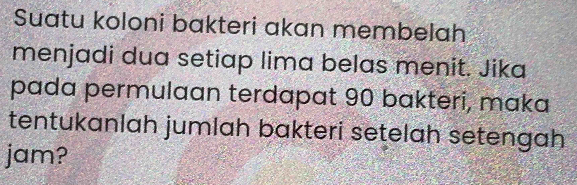 Suatu koloni bakteri akan membelah 
menjadi dua setiap lima belas menit. Jika 
pada permulaan terdapat 90 bakteri, maka 
tentukanlah jumlah bakteri setelah setengah 
jam?