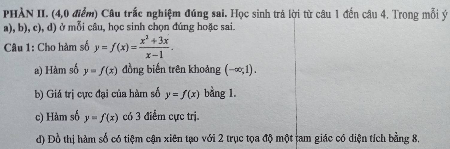 PHÀN II. (4,0 điểm) Câu trắc nghiệm đúng sai. Học sinh trả lời từ câu 1 đến câu 4. Trong mỗi ý
a), b), c), d) ở mỗi câu, học sinh chọn đúng hoặc sai.
Câu 1: Cho hàm số y=f(x)= (x^2+3x)/x-1 .
a) Hàm số y=f(x) đồng biến trên khoảng (-∈fty ;1).
b) Giá trị cực đại của hàm số y=f(x) bằng 1.
c) Hàm số y=f(x) có 3 điểm cực trị.
d) Đồ thị hàm số có tiệm cận xiên tạo với 2 trục tọa độ một tam giác có diện tích bằng 8.