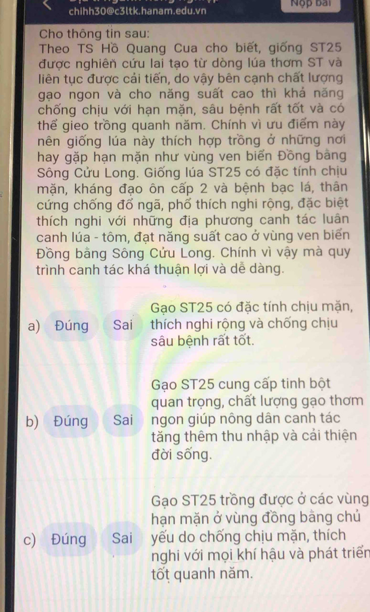 Nộp bài
chihh30@c3ltk.hanam.edu.vn
Cho thông tin sau:
Theo TS Hồ Quang Cua cho biết, giống ST25
được nghiên cứu lai tạo từ dòng lúa thơm ST và
liên tục được cải tiến, do vậy bên cạnh chất lượng
gạo ngon và cho năng suất cao thì khá năng
chống chịu với hạn mặn, sâu bệnh rất tốt và có
thể gieo trồng quanh năm. Chính vì ưu điểm này
nên giống lúa này thích hợp trồng ở những nơi
hay gặp hạn mặn như vùng ven biển Đồng bằng
Sông Cửu Long. Giống lúa ST25 có đặc tính chịu
mặn, kháng đạo ôn cấp 2 và bệnh bạc lá, thân
cứng chống đổ ngã, phố thích nghi rộng, đặc biệt
thích nghi với những địa phương canh tác luân
canh lúa - tôm, đạt năng suất cao ở vùng ven biển
Đồng bằng Sông Cửu Long. Chính vì vậy mà quy
trình canh tác khá thuận lợi và dễ dàng.
Gạo ST25 có đặc tính chịu mặn,
a) Đúng Sai thích nghi rộng và chống chịu
sâu bệnh rất tốt.
Gạo ST25 cung cấp tinh bột
quan trọng, chất lượng gạo thơm
b) Đúng Sai ngon giúp nông dân canh tác
tăng thêm thu nhập và cái thiện
đời sống.
Gạo ST25 trồng được ở các vùng
hạn mặn ở vùng đồng bằng chủ
c) Đúng Sai yếu do chống chịu mặn, thích
nghi với mọi khí hậu và phát triển
tốt quanh năm.