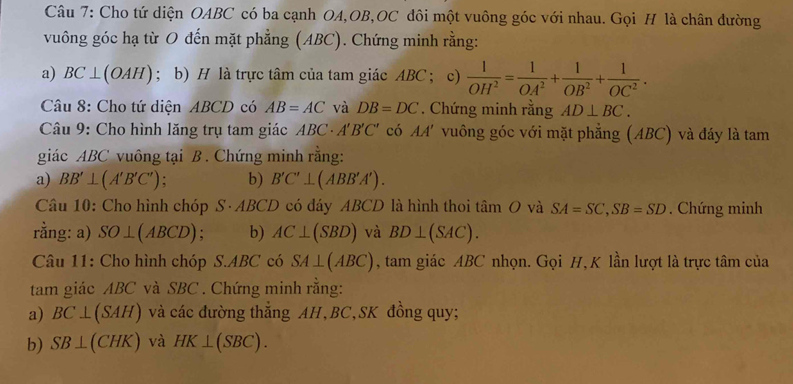 Cho tứ diện OABC có ba cạnh OA, OB,OC đôi một vuông góc với nhau. Gọi H là chân đường 
vuông góc hạ từ O đến mặt phẳng (ABC). Chứng minh rằng: 
a) BC⊥ (OAH); b) H là trực tâm của tam giác ABC ； c)  1/OH^2 = 1/OA^2 + 1/OB^2 + 1/OC^2 . 
Câu 8: Cho tứ diện ABCD có AB=AC và DB=DC. Chứng minh rằng AD⊥ BC. 
Câu 9: Cho hình lăng trụ tam giác ABC - A'B'C' có AA' vuông góc với mặt phẳng (ABC) và đáy là tam 
giác ABC vuông tại B. Chứng minh rằng: 
a) BB'⊥ (A'B'C'); b) B'C'⊥ (ABB'A'). 
Câu 10: Cho hình chóp S· ABCD có đáy ABCD là hình thoi tan O và SA=SC, SB=SD. Chứng minh 
rằng: a) SO⊥ (ABCD) : b) AC⊥ (SBD) và BD⊥ (SAC). 
Câu 11: Cho hình chóp S. ABC có SA⊥ (ABC) , tam giác ABC nhọn. Gọi H, K lần lượt là trực tâm của 
tam giác ABC và SBC. Chứng minh rằng: 
a) BC⊥ (SAH) và các đường thắng AH, BC, SK đồng quy; 
b) SB⊥ (CHK) và HK⊥ (SBC).