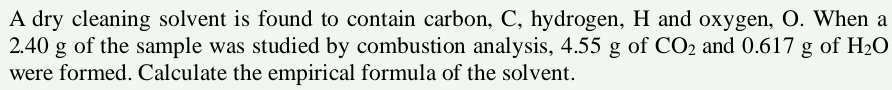 A dry cleaning solvent is found to contain carbon, C, hydrogen, H and oxygen, O. When a
2.40 g of the sample was studied by combustion analysis, 4.55 g of CO_2 and 0.617 g of H_2O
were formed. Calculate the empirical formula of the solvent.