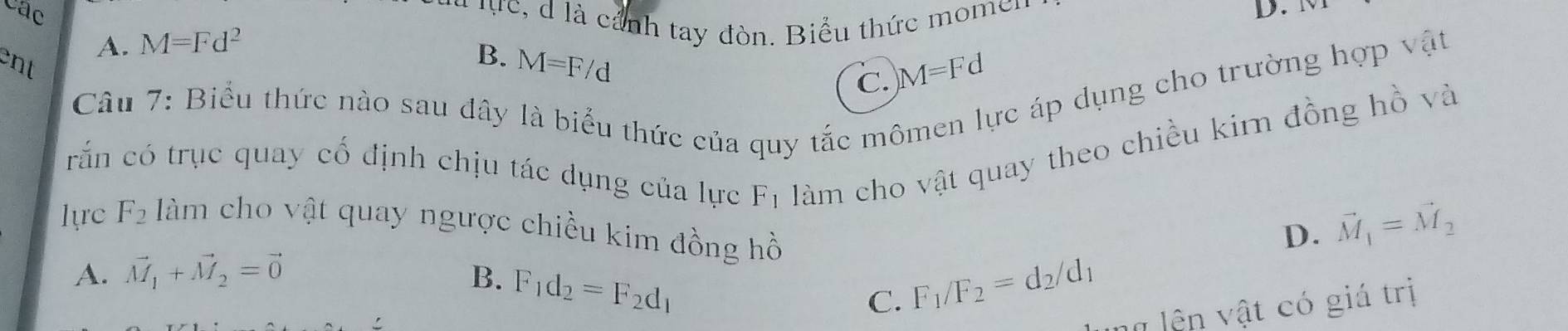 cac D.
l u lực, d là cảnh tay đòn. Biểu thức momer
A. M=Fd^2
ent
B. M=F/d
C. M=Fd
Câu 7: Biểu thức nào sau đây là biểu thức của quy tắc mô
ác áp dụng cho trường hợp vật
crấn có trục quay cổ định chịu tác dụng của lực F1 làm cho vật quay theo chiều kirn đồng hồ và
lựrc F_2 làm cho vật quay ngược chiều kim đồng hồ
D. vector M_1=vector M_2
A. vector M_1+vector M_2=vector 0 B. F_1d_2=F_2d_1 F_1/F_2=d_2/d_1
C.
lên vật có giá trị