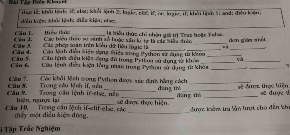 Bài Tập Điên Khuyết 
thụt lễ; khối lệnh; if; else; khối lệnh 2; logic; elif; if; or; logic; if; khối lệnh 1; and; điều kiện; 
điều kiện; khối lệnh; điều kiện; else; 
Câu 1. Biểu thức _là biểu thức chỉ nhận giá trị True hoặc False. 
Câu 2. Các biểu thức so sánh số hoặc xâu kí tự là các biểu thức 
Câu 3. Các phép toán trên kiểu dữ liệu lôgic là __và đơn giản nhất. 
. 
_, 
Câu 4. Câu lệnh điều kiện dạng thiếu trong Python sử dụng từ khóa_ 
Câu 5. Câu lệnh điều kiện dạng đủ trong Python sử dụng tử khóa_ 
và_ 
. 
Câu 6. Câu lệnh điều kiện lồng nhau trong Python sử dụng từ khóa_ 
_, 
v 
_. 
Câu 7. Các khối lệnh trong Python được xác định bằng cách_ 
. 
Câu 8. Trong câu lệnh if, nếu _đúng thì_ 
sẽ được thực hiện. 
Câu 9. Trong câu lệnh if-else, nếu _dúng thì _sẽ được th 
hiện, ngược lại _sẽ được thực hiện. 
Câu 10. Trong câu lệnh if-elif-else, các_ được kiểm tra lần lượt cho đến khi 
thấy một điều kiện đúng. 
i Tập Trắc Nghiệm