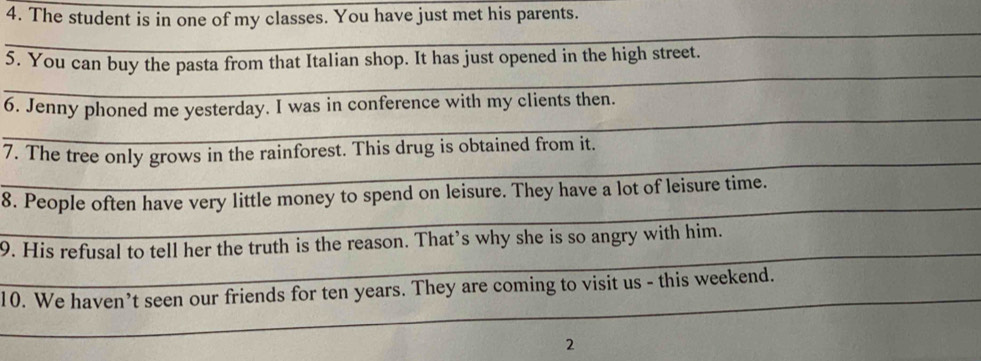 The student is in one of my classes. You have just met his parents. 
_ 
_ 
_ 
_ 
5. You can buy the pasta from that Italian shop. It has just opened in the high street. 
_ 
6. Jenny phoned me yesterday. I was in conference with my clients then. 
_ 
7. The tree only grows in the rainforest. This drug is obtained from it. 
_ 
8. People often have very little money to spend on leisure. They have a lot of leisure time. 
_ 
9. His refusal to tell her the truth is the reason. That’s why she is so angry with him. 
_ 
10. We haven’t seen our friends for ten years. They are coming to visit us - this weekend. 
2