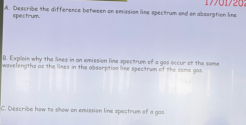 1 7701/20 
A. Describe the difference between an emission line spectrum and an absorption line 
spectrum. 
B. Explain why the lines in an emission line spectrum of a gas occur at the same 
wavelengths as the lines in the absorption line spectrum of the same gas. 
C. Describe how to show an emission line spectrum of a gas.