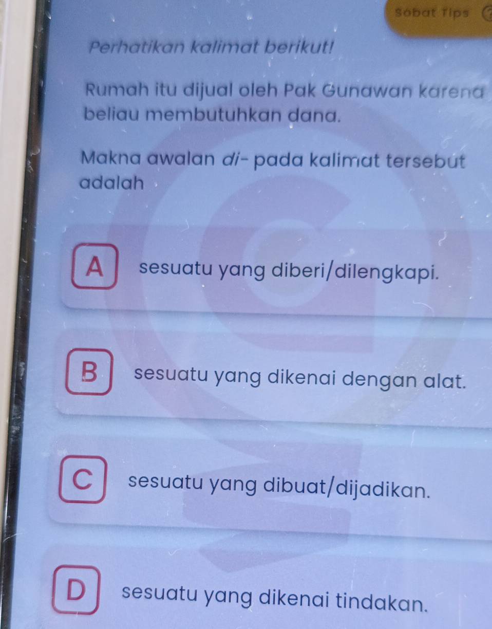 Sobat Tips
Perhatikan kalimat berikut!
Rumah itu dijual oleh Pak Gunawan karena
beliau membutuhkan dana.
Makna awalan di- pada kalimat tersebut
adalah
A sesuatu yang diberi/dilengkapi.
B sesuatu yang dikenai dengan alat.
C sesuatu yang dibuat/dijadikan.
D sesuatu yang dikenai tindakan.