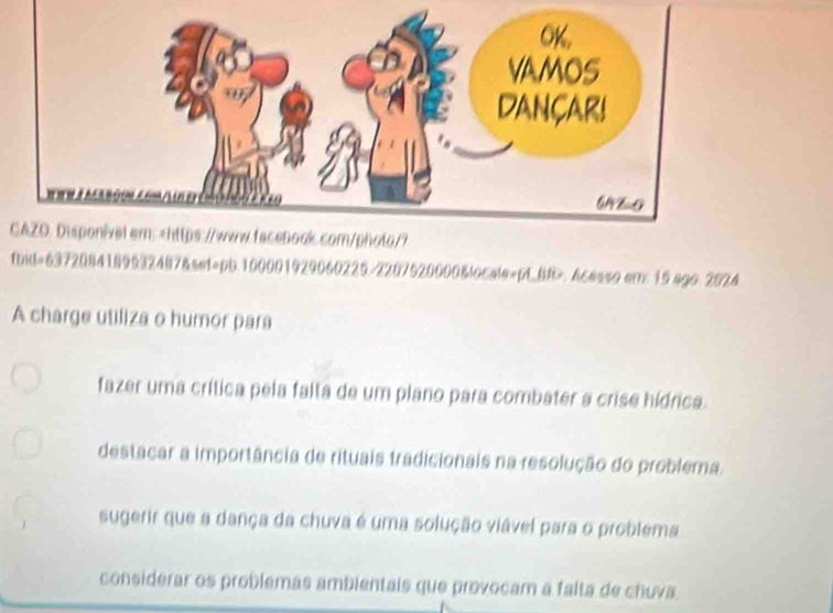 CAZO. Disponivel em:
fazer uma crítica pela falta de um plano para combater a crise hídrica.
destacar a importância de rituais tradicionais na resolução do problema.
sugerir que a dança da chuva é uma solução viável para o problema
considerar os problemas ambientais que provocam a falta de chuva.