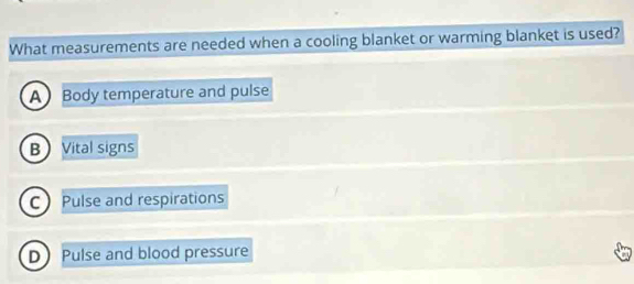 What measurements are needed when a cooling blanket or warming blanket is used?
A Body temperature and pulse
BVital signs
C Pulse and respirations
D Pulse and blood pressure