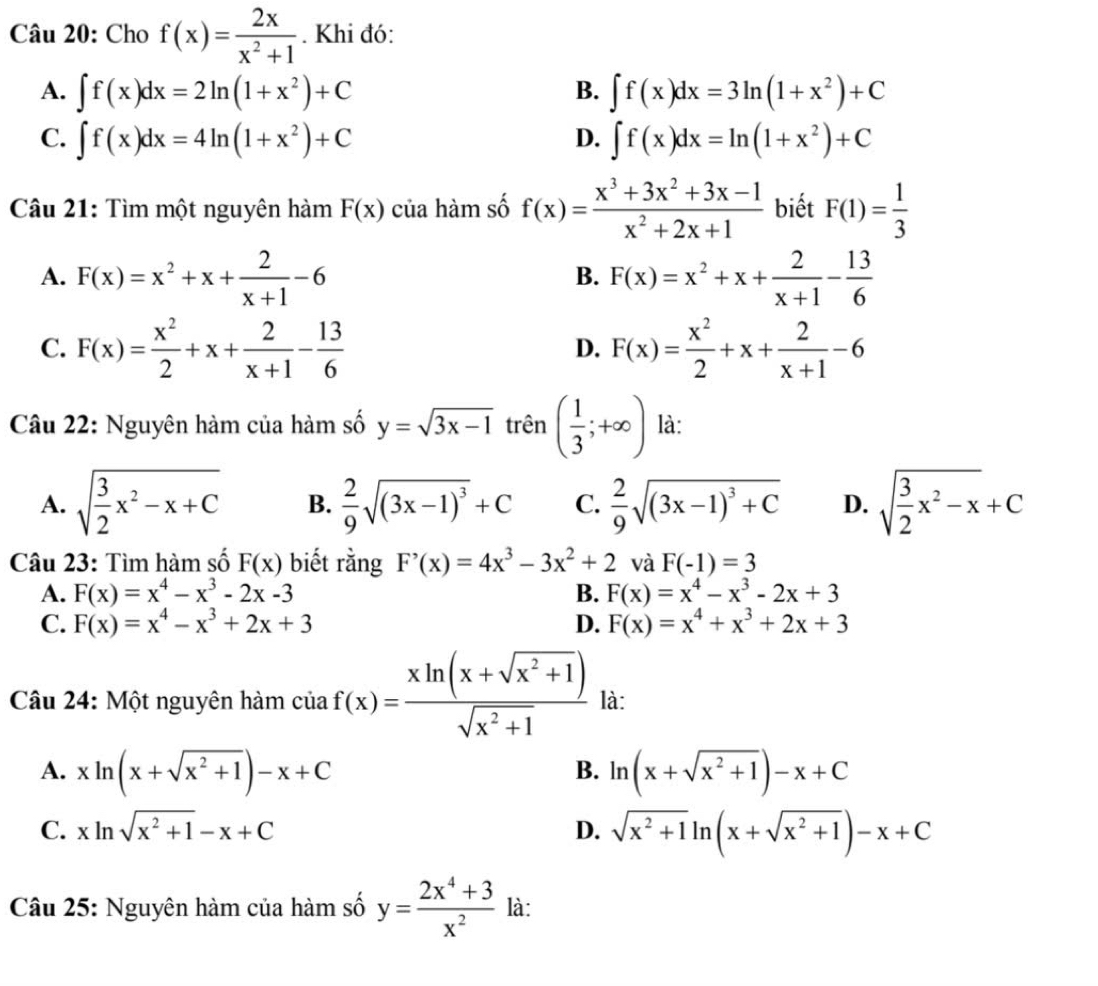 Cho f(x)= 2x/x^2+1 . Khi đó:
A. ∈t f(x)dx=2ln (1+x^2)+C ∈t f(x)dx=3ln (1+x^2)+C
B.
C. ∈t f(x)dx=4ln (1+x^2)+C ∈t f(x)dx=ln (1+x^2)+C
D.
Câu 21: Tìm một nguyên hàm F(x) của hàm số f(x)= (x^3+3x^2+3x-1)/x^2+2x+1  biết F(1)= 1/3 
A. F(x)=x^2+x+ 2/x+1 -6 F(x)=x^2+x+ 2/x+1 - 13/6 
B.
C. F(x)= x^2/2 +x+ 2/x+1 - 13/6  F(x)= x^2/2 +x+ 2/x+1 -6
D.
Câu 22: Nguyên hàm của hàm số y=sqrt(3x-1) trên ( 1/3 ;+∈fty ) là:
A. sqrt(frac 3)2x^2-x+C B.  2/9 sqrt((3x-1)^3)+C C.  2/9 sqrt((3x-1)^3)+C D. sqrt(frac 3)2x^2-x+C
Câu 23: Tìm hàm số F(x) biết rằng F'(x)=4x^3-3x^2+2 và F(-1)=3
A. F(x)=x^4-x^3-2x-3 B. F(x)=x^4-x^3-2x+3
C. F(x)=x^4-x^3+2x+3 D. F(x)=x^4+x^3+2x+3
Câu 24: Một nguyên hàm ciaf(x)= (xln (x+sqrt(x^2+1)))/sqrt(x^2+1)  là:
A. xln (x+sqrt(x^2+1))-x+C ln (x+sqrt(x^2+1))-x+C
B.
C. xln sqrt(x^2+1)-x+C sqrt(x^2+1)ln (x+sqrt(x^2+1))-x+C
D.
Câu 25: Nguyên hàm của hàm số y= (2x^4+3)/x^2  là: