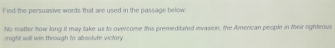 Find the persuasive words that are used in the passage below 
No matter how long it may take us to overcome this premeditated invasion, the American people in their righteous 
might will win through to absolute victory