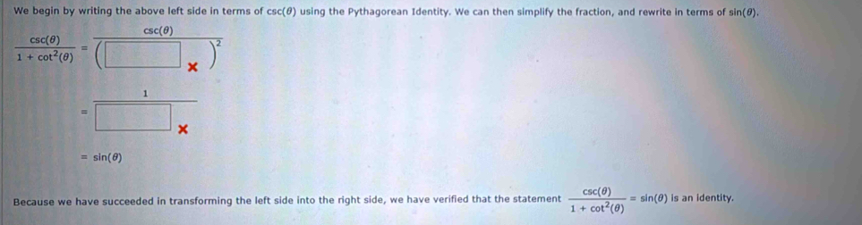 We begin by writing the above left side in terms of csc (θ ) using the Pythagorean Identity. We can then simplify the fraction, and rewrite in terms of sin (θ ).
 csc (θ )/1+cot^2(θ ) =frac csc (θ )(□ _* )^2
= 1/□ *  
=sin (θ )
Because we have succeeded in transforming the left side into the right side, we have verified that the statement  csc (θ )/1+cot^2(θ ) =sin (θ ) is an identity.