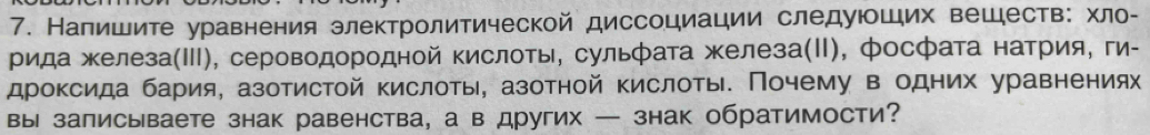 Напишите уравнения злектролитической диссоциации следуюших вешеств: хло- 
рида железа(Ⅲ), сероводородной кислоты, сульфата железа(Ⅱ), фосфата натрия, ги- 
дроксида бария, азотистой кислоты, азотной кислоты. Почему в одних уравнениях 
вы записываете знак равенства, а в других — знак обратимости?