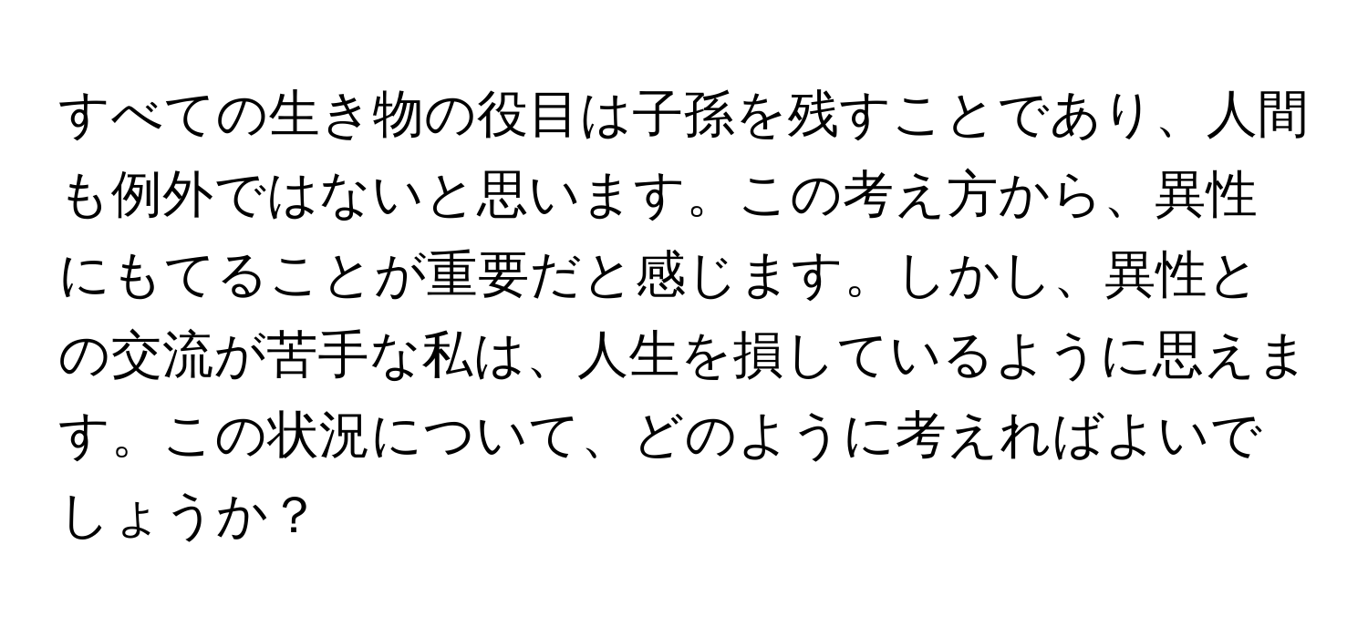 すべての生き物の役目は子孫を残すことであり、人間も例外ではないと思います。この考え方から、異性にもてることが重要だと感じます。しかし、異性との交流が苦手な私は、人生を損しているように思えます。この状況について、どのように考えればよいでしょうか？