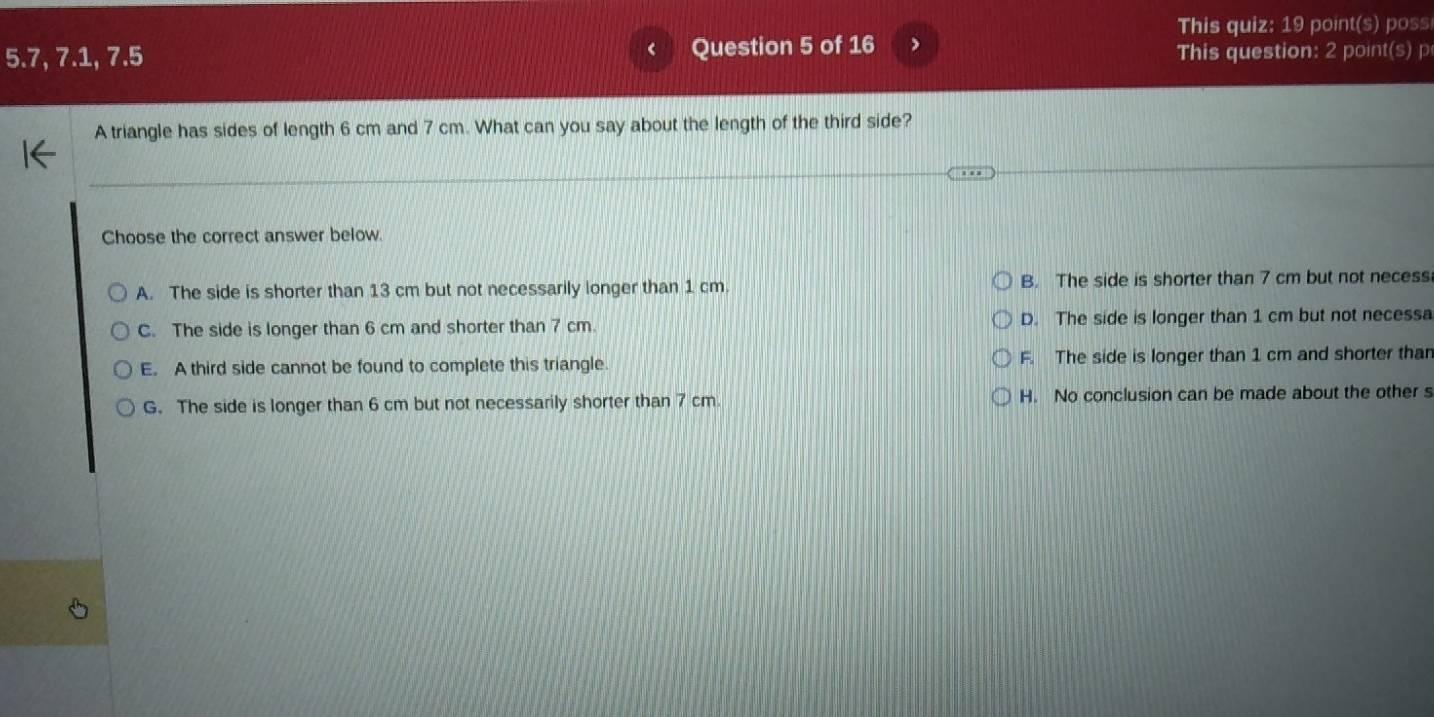 This quiz: 19 point(s) poss
5.7, 7.1, 7.5 Question 5 of 16 This question: 2 point(s) p
A triangle has sides of length 6 cm and 7 cm. What can you say about the length of the third side?
Choose the correct answer below.
A. The side is shorter than 13 cm but not necessarily longer than 1 cm B. The side is shorter than 7 cm but not necess
C. The side is longer than 6 cm and shorter than 7 cm. D. The side is longer than 1 cm but not necessa
E. A third side cannot be found to complete this triangle. F. The side is longer than 1 cm and shorter than
G. The side is longer than 6 cm but not necessarily shorter than 7 cm. H. No conclusion can be made about the other s