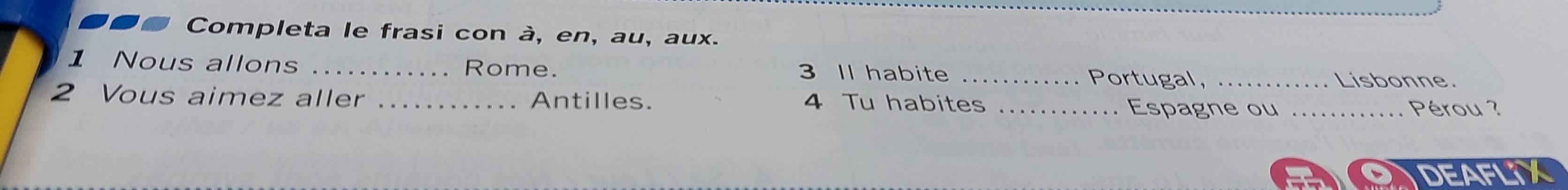 on Completa le frasi con à, en, au, aux. 
1 Nous allons _Rome. 3 Il habite _Portugal,_ 
Lisbonne. 
2 Vous aimez aller _Antilles. 4 Tu habites _Espagne ou _Pérou ? 
DEAFLIX