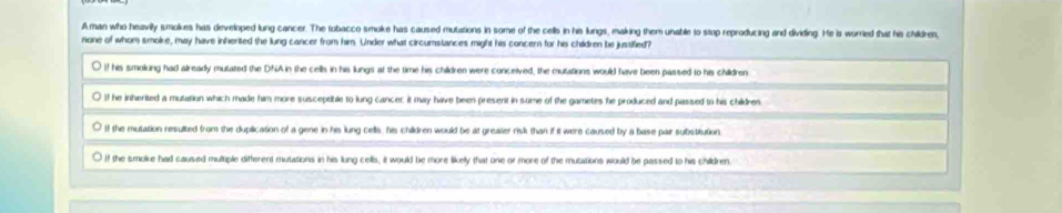 Aman who heavilly smokes has developed lung cancer. The tobacco smoke has caused mutations in some of the cells in his lungs, making them unable to stop reproducing and dividing. He is wurried that his children,
none of whom smoke, may have inherited the lung cancer from him. Under what circumstances might his concern for his children be justified?
if his smolung had already mulated the DNA in the cells in his lungs at the time his children were conceived, the mutations would have been passed to his children
If he inherited a mutation which made him more susceptible to lung cancer; it may have been present in some of the gametes he produced and passed to his childres
If the mutation resulted from the duplication of a gene in his lung cells, his children would be at greater risli than if it weire caused by a base par substitution
If the smoke had caused multiple different mutations in his lung cells, it would be more likelly that one or more of the mutations would be passed to his children