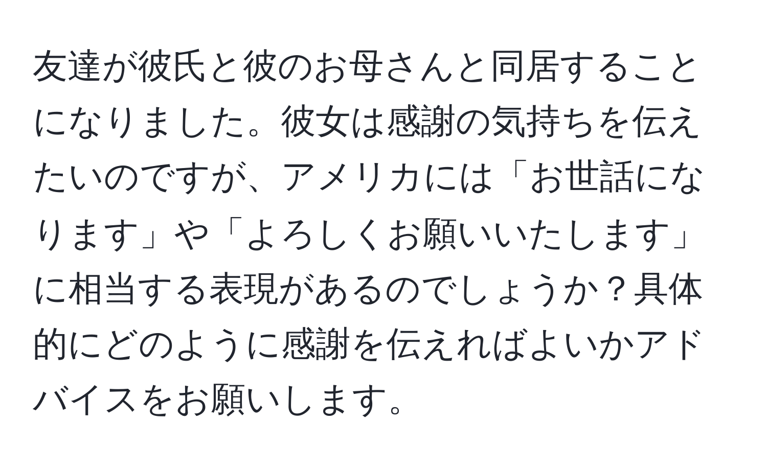 友達が彼氏と彼のお母さんと同居することになりました。彼女は感謝の気持ちを伝えたいのですが、アメリカには「お世話になります」や「よろしくお願いいたします」に相当する表現があるのでしょうか？具体的にどのように感謝を伝えればよいかアドバイスをお願いします。