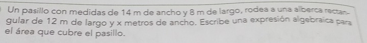 Un pasillo con medidas de 14 m de ancho y 8 m de largo, rodea a una alberca rectan 
gular de 12 m de largo y x metros de ancho. Escribe una expresión algebraïca para 
el área que cubre el pasillo.