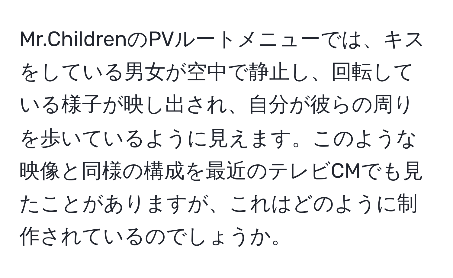 Mr.ChildrenのPVルートメニューでは、キスをしている男女が空中で静止し、回転している様子が映し出され、自分が彼らの周りを歩いているように見えます。このような映像と同様の構成を最近のテレビCMでも見たことがありますが、これはどのように制作されているのでしょうか。