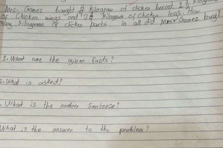 Mrs. Gomez bought kilograw of chicken breast. 1 1/2  Kil0g
of Chicken wings and  3/4  2 b kilogam of chicken legs. How 
Many kilogroms of clicken parts in all did Mes Gomez buy? 
1. What are the ggiven facts? 
2. What is asked? 
What is the number Sentence? 
What is the answer to the problem?