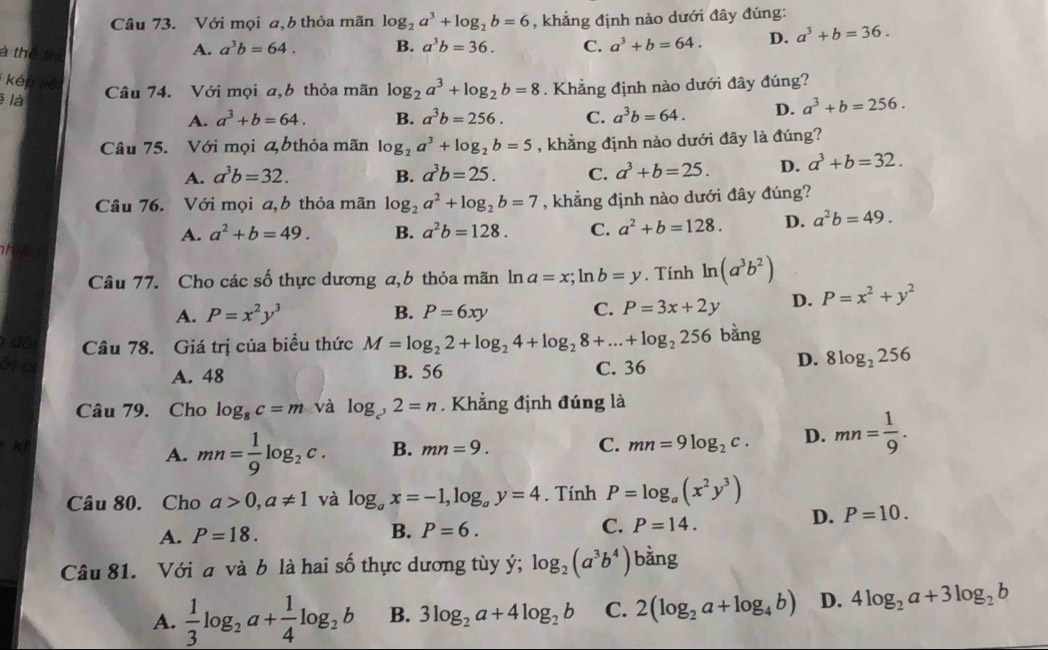 Với mọi a,b thỏa mãn log _2a^3+log _2b=6 , khẳng định nào dưới đây đúng:
à thể th
A. a^3b=64. B. a^3b=36. C. a^3+b=64. D. a^3+b=36.
kép liē
là Câu 74. Với mọi a,b thỏa mãn log _2a^3+log _2b=8. Khẳng định nào dưới đây đúng?
A. a^3+b=64. B. a^3b=256. C. a^3b=64. D. a^3+b=256.
Câu 75. Với mọi bthỏa mãn log _2a^3+log _2b=5 , khẳng định nào dưới đây là đúng?
A. a^3b=32. B. a^3b=25. C. a^3+b=25. D. a^3+b=32.
Câu 76. Với mọi a,b thỏa mãn log _2a^2+log _2b=7 , khẳng định nào dưới đây đúng?
A. a^2+b=49. B. a^2b=128. C. a^2+b=128. D. a^2b=49.
he
Câu 77. Cho các số thực dương a,b thỏa mãn ln a=x;ln b=y. Tính ln (a^3b^2)
A. P=x^2y^3 B. P=6xy C. P=3x+2y D. P=x^2+y^2
đội Câu 78. Giá trị của biểu thức M=log _22+log _24+log _28+...+log _2256 bàng
31 e C. 36
D. 8log _2256
A. 48 B. 56
Câu 79. Cho log _8c=m và log _c^,2=n. Khẳng định đúng là
A. mn= 1/9 log _2c. B. mn=9. C. mn=9log _2c. D. mn= 1/9 .
Câu 80. Cho a>0,a!= 1 và log _ax=-1,log _ay=4. Tính P=log _a(x^2y^3)
A. P=18. B. P=6. C. P=14.
D. P=10.
Câu 81. Với a và b là hai số thực dương tùy ý; log _2(a^3b^4) bàng
A.  1/3 log _2a+ 1/4 log _2b B. 3log _2a+4log _2b C. 2(log _2a+log _4b) D. 4log _2a+3log _2b