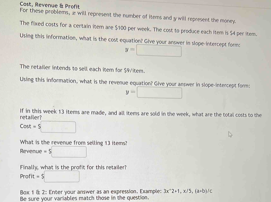 Cost, Revenue & Profit 
For these problems, x will represent the number of items and y will represent the money. 
The fixed costs for a certain item are $100 per week. The cost to produce each item is $4 per item. 
Using this information, what is the cost equation? Give your answer in slope-intercept form:
y=□
The retailer intends to sell each item for $9 /item. 
Using this information, what is the revenue equation? Give your answer in slope-intercept form:
y=□
If in this week 13 items are made, and all items are sold in the week, what are the total costs to the 
retailer?
Cost=$□
What is the revenue from selling 13 items?
Revenue = $ □
Finally, what is the profit for this retailer? 
Profit □ 
Box 1 & 2: Enter your answer as an expression. Example: 3x^(wedge)2+1, x/5, (a+b)/c
Be sure your variables match those in the question.