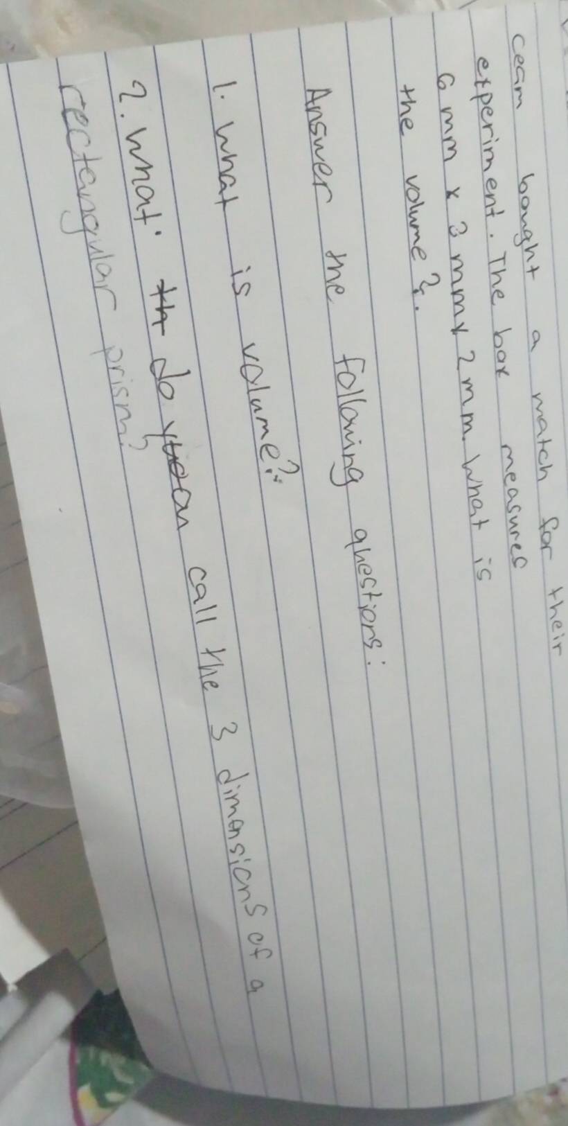 ceam bought a match for their 
experiment. The bax measures
Gmm x 3 mmy 2mm. What is 
the volume?. 
Answer the following questions : 
1. what is volume? 
2. what' doyan call the 3 dimensions of a 
rectangular prism?