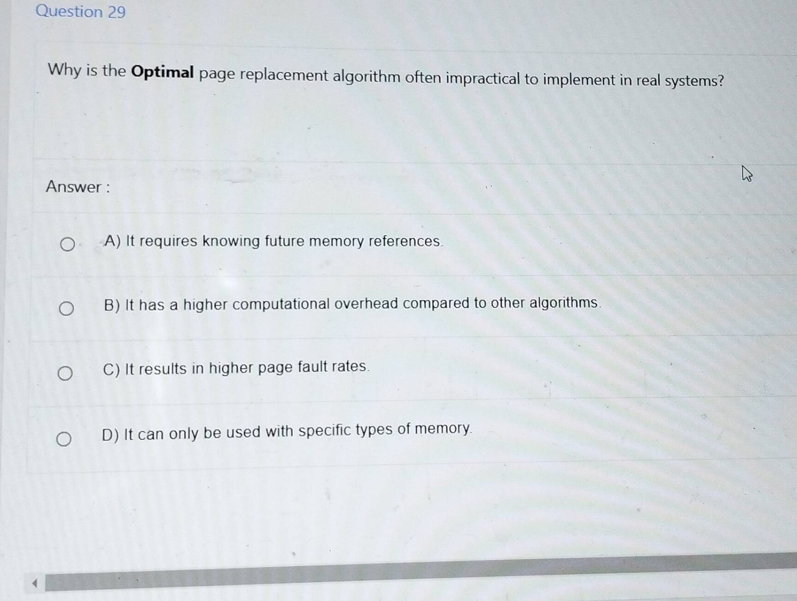 Why is the Optimal page replacement algorithm often impractical to implement in real systems?
Answer :
A) It requires knowing future memory references.
B) It has a higher computational overhead compared to other algorithms.
C) It results in higher page fault rates.
D) It can only be used with specific types of memory.