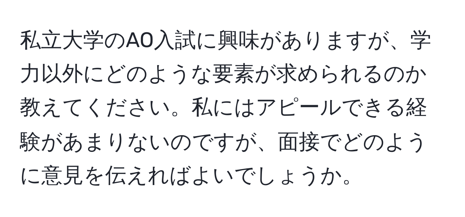 私立大学のAO入試に興味がありますが、学力以外にどのような要素が求められるのか教えてください。私にはアピールできる経験があまりないのですが、面接でどのように意見を伝えればよいでしょうか。