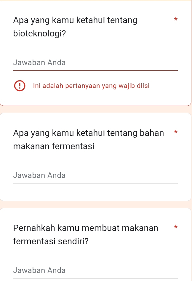 Apa yang kamu ketahui tentang 
* 
bioteknologi? 
Jawaban Anda 
| Ini adalah pertanyaan yang wajib diisi 
Apa yang kamu ketahui tentang bahan * 
makanan fermentasi 
Jawaban Anda 
Pernahkah kamu membuat makanan * 
fermentasi sendiri? 
Jawaban Anda