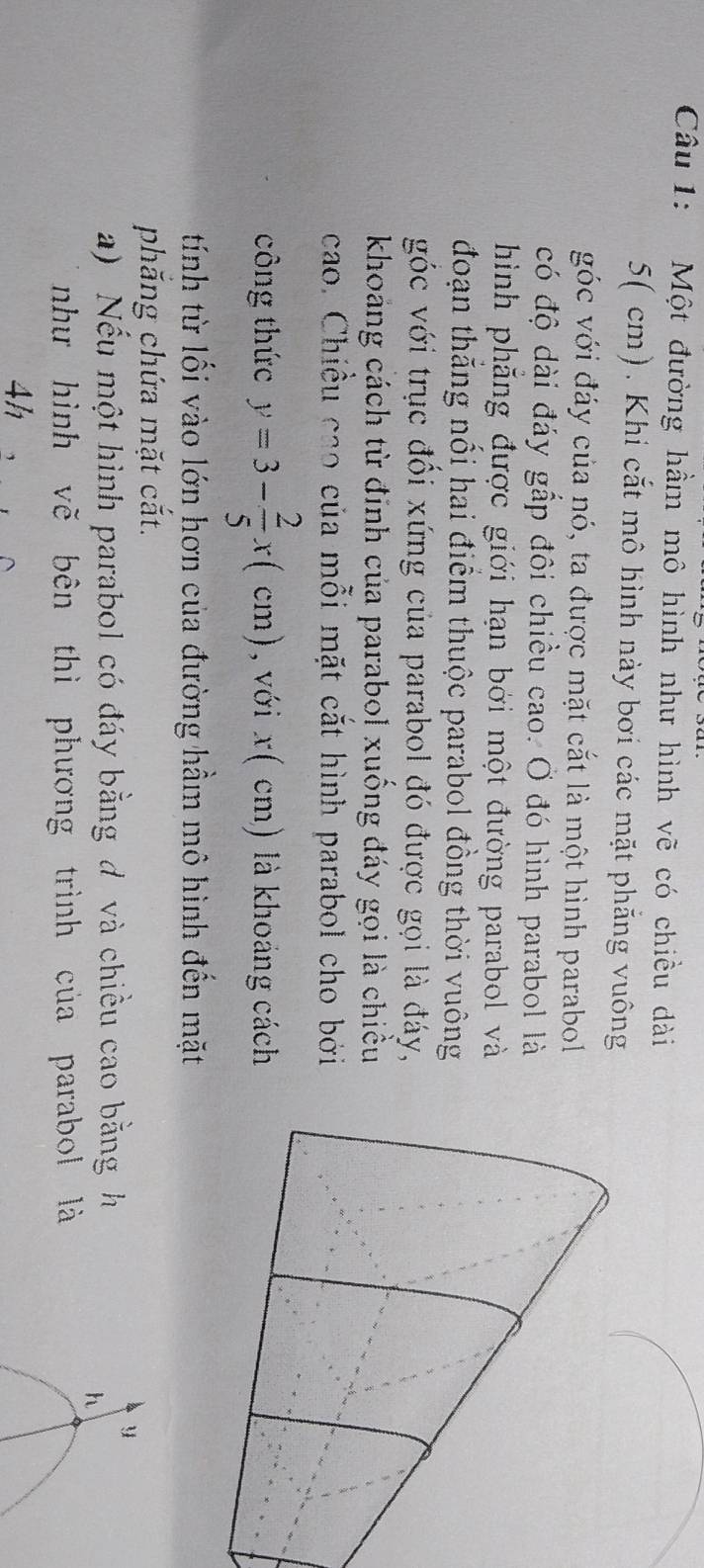 Một đường hầm mô hình như hình vẽ có chiều dài
5( cm). Khi cắt mô hình này bơi các mặt phẳng vuông 
góc với đáy của nó, ta được mặt cắt là một hình parabol 
có độ dài đáy gắp đôi chiều cao. Ở đó hình parabol là 
hình phẳng được giới hạn bởi một đường parabol và 
đoạn thăng nổi hai điểm thuộc parabol đồng thời vuông 
góc với trục đồi xứng của parabol đó được gọi là đáy, 
khoảng cách từ đinh của parabol xuống đáy gọi là chiều 
cao. Chiều cao của mỗi mặt cắt hình parabol cho bởi 
công thức y=3- 2/5 x(cm) , với x( cm) là khoảng cách 
tính từ lối vào lớn hơn của đường hầm mô hình đến mặt 
phắng chứa mặt cắt. 
a) Nếu một hình parabol có đáy bằng đ và chiều cao bằng h
y
h
như hình vẽ bên thì phương trình của parabol là 
4h