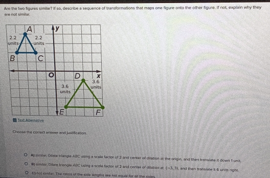 Are the two figures similar? If so, describe a sequence of transformations that maps one figure onto the other figure. If not, explain why they
are not similar
Choose the correct answer and justification.
A) simiiar; Dilate triangle ABC using a scale factor of 2 and center of dilation at the origin, and then translate it down 1 unit.
B) simfar, Dilate trisngle ABC using a scale factor of 2 and center of dilation at (-3,3) , and then translate it 6 units right.
Cf not mnidar; The ratios of the side lengths are not equal for all the sides