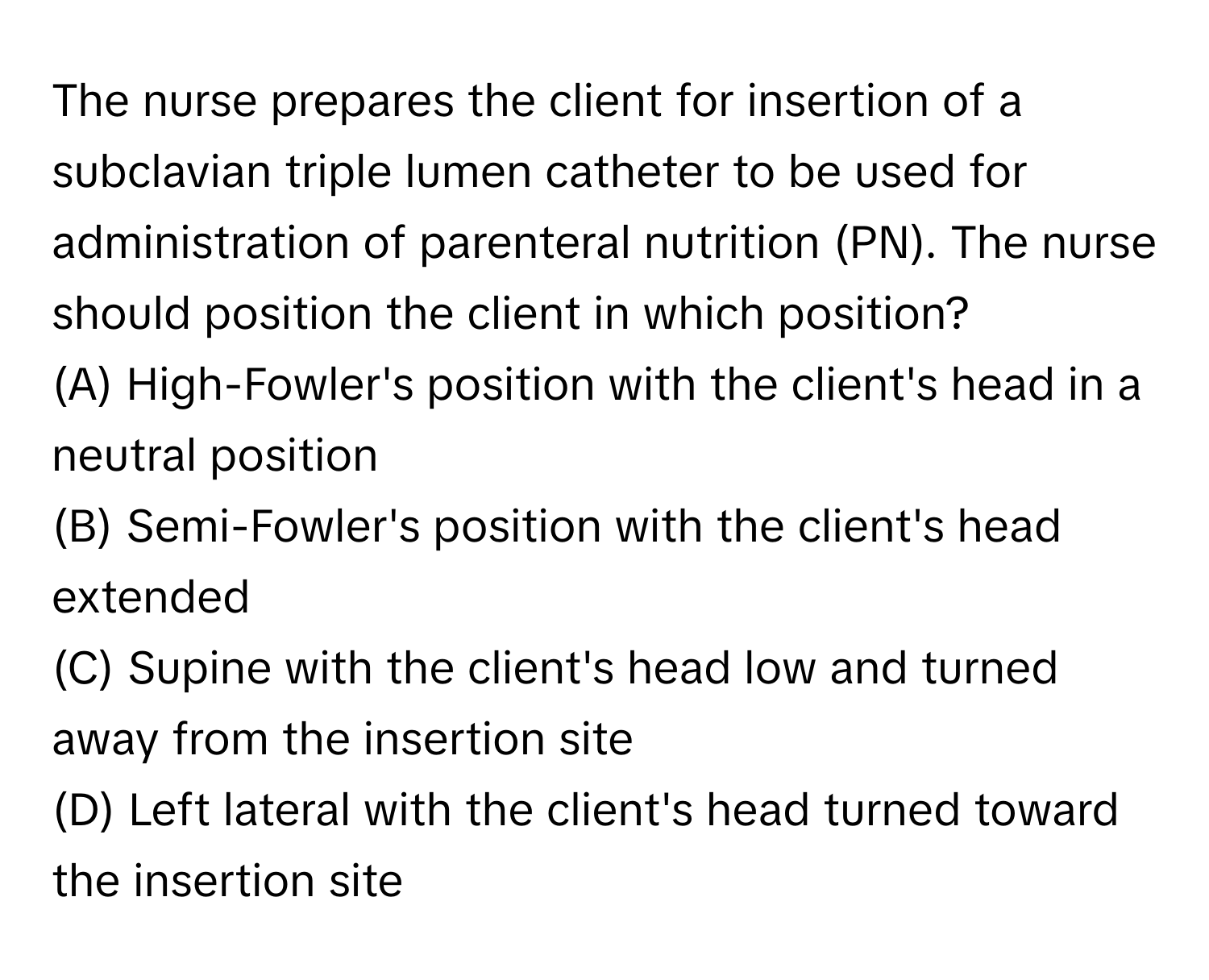 The nurse prepares the client for insertion of a subclavian triple lumen catheter to be used for administration of parenteral nutrition (PN). The nurse should position the client in which position?

(A) High-Fowler's position with the client's head in a neutral position
(B) Semi-Fowler's position with the client's head extended
(C) Supine with the client's head low and turned away from the insertion site
(D) Left lateral with the client's head turned toward the insertion site