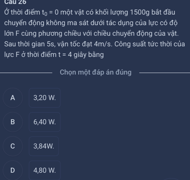 Cau 26
Ở thời điểm t_0=0 một vật có khối lượng 1500g bắt đầu
chuyển động không ma sát dưới tác dụng của lực có độ
lớn F cùng phương chiều với chiều chuyển động của vật.
Sau thời gian 5s, vận tốc đạt 4m/s. Công suất tức thời của
lực F ở thời điểm t=4 giây bằng
Chọn một đáp án đúng
A 3,20 W.
B 6,40 W.
C 3,84W.
D 4,80 W.