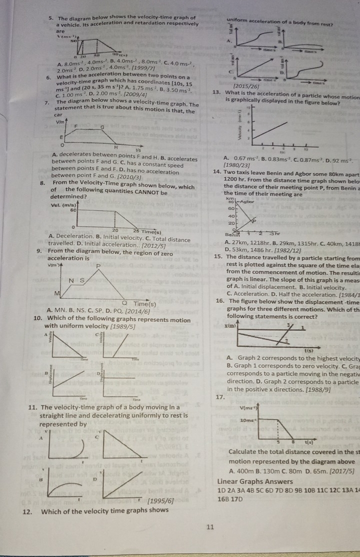 The diagram below shows the velocity-time graph of
uniform acceleration of a body from rest?
a vehicle. Its acceleration and retardation respectively :
are
A. B^(8.0ms^-2),4.0ms^(-2),8.4.0ms^(-2),8.0ms^(-2) C. 4.0ms^(-2),
2.0ms^2.D.2.0ms^(-2),4.0ms^(-2).[1999/7].
6. What is the acceleration between two points on a
velocity-time graph which has coordinates [10s, 15 
ms¹1 and (20 s, 35 r
C. 1.00ms^2.D.2.00ms^(-2).[2009/4] ms^(-1))?A.1.75ms^(-2),B.3.50ms^(-2) 13. What is the acceleration of a particle whose motion
is graphically displayed in 
7. The diagram below shows a velocity-time graph. The
statement that is true about this motion is that, the
A. decelerates between points F and H. B. accelerates 4. 0.67ms^(-2),B.0.83ms^(-2),C.0.87ms^(-2),D.92ms^(-2)
between points F and G. C. has a constant speed [1980/23]
between points E and F. D. has no acceleration 14. Two taxis leave Benin and Agbor some 80km apart
between point F and G. [2010/3] 1200 hr. From the distance time graph shown belo
8. From the Velocity-Time graph shown below, which the distance of their meeting point P, from Benin a
of the following quantities CANNOT be the time of their meeting are
determined?  Agbor
Vel. (m/s) 60
60
40
20 6
a
20 25 Time(s) 3hr
Benk 2
A. Deceleration. B. Initial velocity. C. Total distance A. 27km, 1218hr. B. 29km, 1315hr. C. 40km, 1418
travelled. D. Initial acceleration.. [2012/5] D. 53km, 1486 hr. [1982/12]
9. From the diagram below, the region of zero 15. The distance travelled by a particle starting from
acceleration is rest is plotted against the square of the time ela
V(m7) P from the commencement of motion. The resulti
NS
graph is linear. The slope of this graph is a meas
of A. Initial displacement. B. Initial velocity.
M
C. Acceleration. D. Half the acceleration. [1984/1
Time(s) 16. The figure below show the displacement -time
A. MN. B. NS. C. SP. D. PQ. [2014/6] graphs for three different motions. Which of th
following statements is correct?
10. Which of the following graphs represents motion 
with uniform velocity [1989/5]
A. Graph 2 corresponds to the highest velocity
B. Graph 1 corresponds to zero velocity. C. Gra
corresponds to a particle moving in the negativ
direction. D. Graph 2 corresponds to a particle
in the positive x directions. [1988/9]
17.
11. The velocity-time graph of a body moving in a 
straight line and decelerating uniformly to rest is 
represented by
A
Calculate the total distance covered in the st
motion represented by the diagram above
A. 400m B. 130m C. 80m D. 65m. [2017/5]
D
Linear Graphs Answers
1D 2A 3A 4B 5C 6D 7D 8D 9B 10B 11C 12C 13A 1
[1995/6] 16B 17D
12. Which of the velocity time graphs shows
11