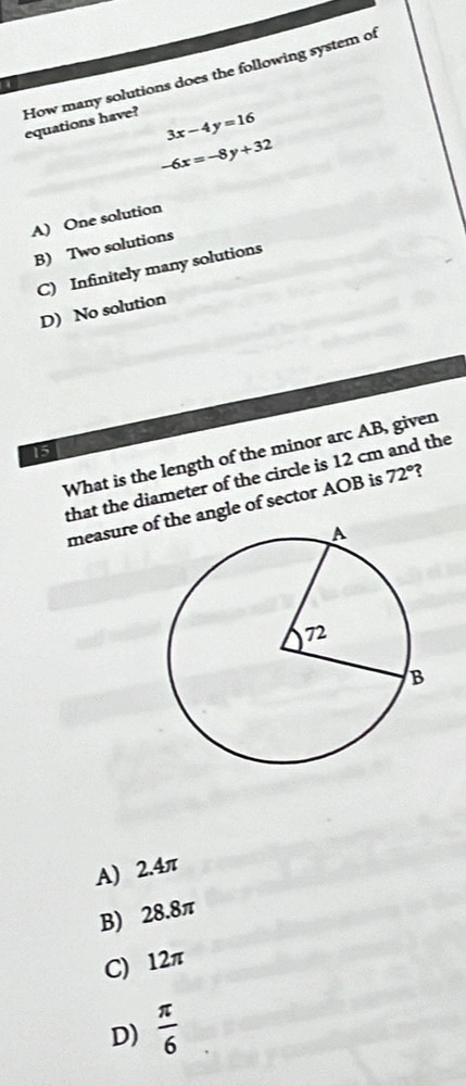 How many solutions does the following system of
equations have? 3x-4y=16
-6x=-8y+32
A) One solution
B) Two solutions
C) Infinitely many solutions
D) No solution
15
What is the length of the minor arc AB, given
that the diameter of the circle is 12 cm and the
measure o angle of sector AOB is 72° ?
A) 2.4π
B) 28.8π
C) 12π
D)  π /6 