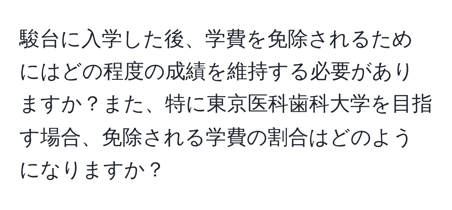 駿台に入学した後、学費を免除されるためにはどの程度の成績を維持する必要がありますか？また、特に東京医科歯科大学を目指す場合、免除される学費の割合はどのようになりますか？