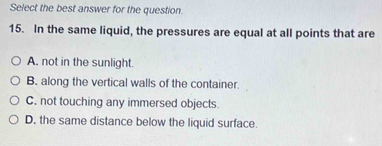 Select the best answer for the question.
15. In the same liquid, the pressures are equal at all points that are
A. not in the sunlight.
B. along the vertical walls of the container.
C. not touching any immersed objects.
D. the same distance below the liquid surface.