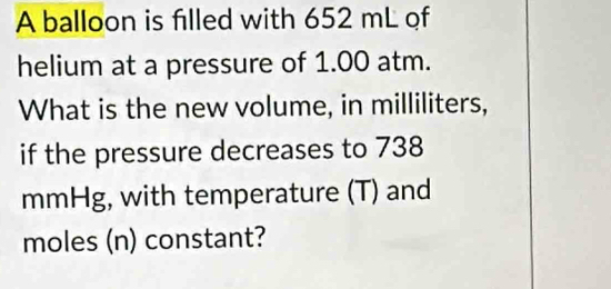 A balloon is filled with 652 mL of 
helium at a pressure of 1.00 atm. 
What is the new volume, in milliliters, 
if the pressure decreases to 738
mmHg, with temperature (T) and
moles (n) constant?