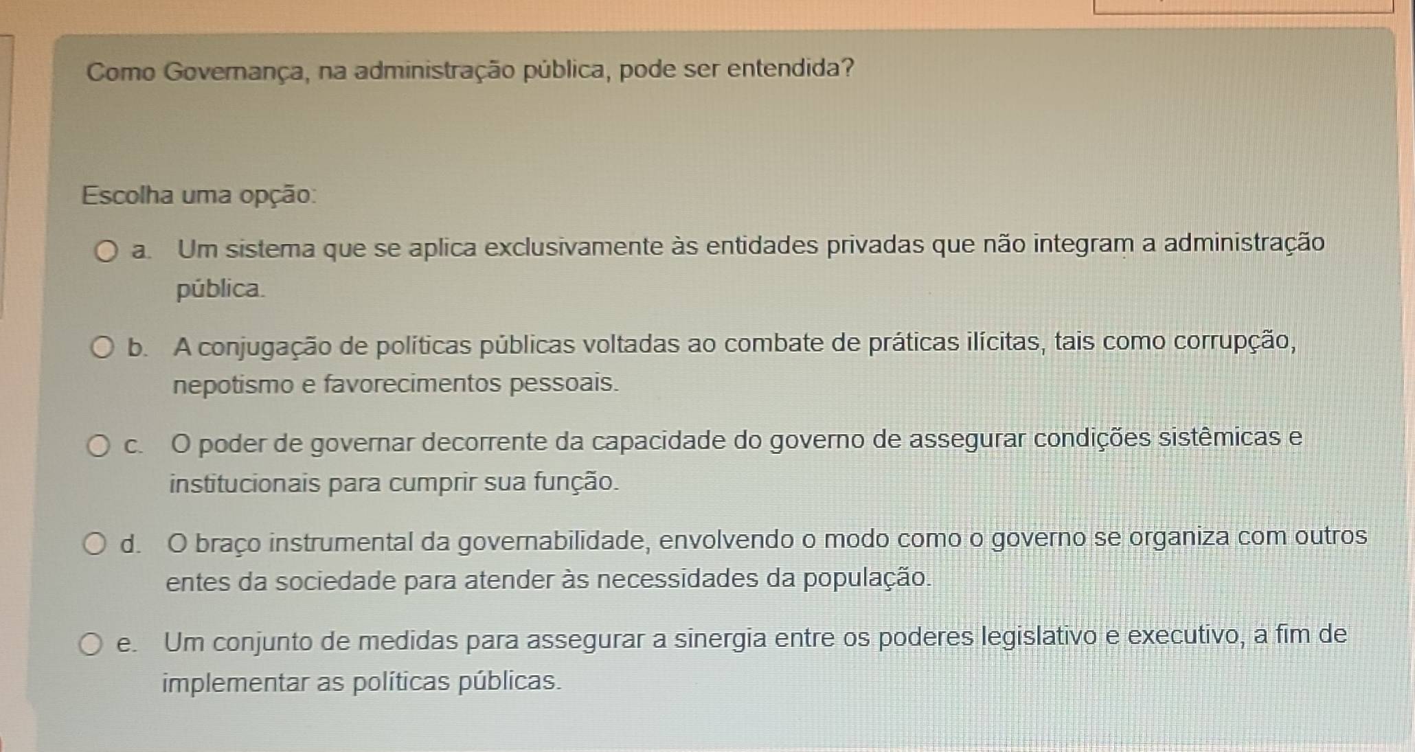 Como Governança, na administração pública, pode ser entendida?
Escolha uma opção:
a. Um sistema que se aplica exclusivamente às entidades privadas que não integram a administração
pública.
b. A conjugação de políticas públicas voltadas ao combate de práticas ilícitas, tais como corrupção,
nepotismo e favorecimentos pessoais.
c. O poder de governar decorrente da capacidade do governo de assegurar condições sistêmicas e
institucionais para cumprir sua função.
d. O braço instrumental da governabilidade, envolvendo o modo como o governo se organiza com outros
entes da sociedade para atender às necessidades da população.
e. Um conjunto de medidas para assegurar a sinergia entre os poderes legislativo e executivo, a fim de
implementar as políticas públicas.