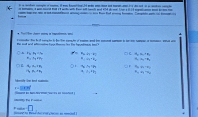 in a random sample of mates, it was found that 24 write with thei lelt hands and 217 do not. In a random sample
of temales, it was found that 74 write with ther ieft hands and 434 do not Te a 0.01 signficance levet to test the
clam that the rate of left-handedness among males'is less than that among femaies. Complete parts (a) thmugh (c)
bnlow
▲. Test the clam using a hypothesis test
Consider the first sample to be the sample of maies and the second sumple to be the sample of temaies. What are
the mull and altemative hypotheses for the hypothess test?
A. H_0p_1=p_2 B. H_0rho _1=p_2 C. H_3P_3!= P_2
H_1P_1∠ P_2
H_1p_1
H_1p_1=p_2
D H_0· p_1≥ p_2
E H_0,P_1≤ P_2
F H_0· p_1=p_2
H_1P_1/P_2
H_1P_1=P_2
H_3P_1=P_2
Identify the fest statistic
z=-175
(Round to two decimal places es needed )
identify the P -value
Paatun =□
(Round to three decimal places as neaded )