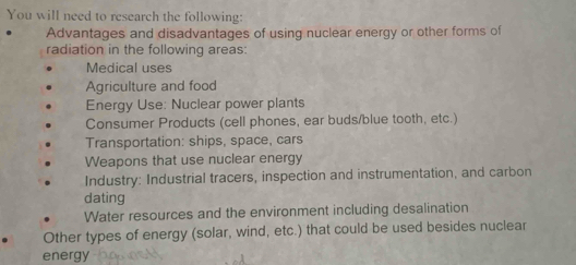 You will need to research the following: 
Advantages and disadvantages of using nuclear energy or other forms of 
radiation in the following areas: 
Medical uses 
Agriculture and food 
Energy Use: Nuclear power plants 
Consumer Products (cell phones, ear buds/blue tooth, etc.) 
Transportation: ships, space, cars 
Weapons that use nuclear energy 
Industry: Industrial tracers, inspection and instrumentation, and carbon 
dating 
Water resources and the environment including desalination 
Other types of energy (solar, wind, etc.) that could be used besides nuclear 
energy