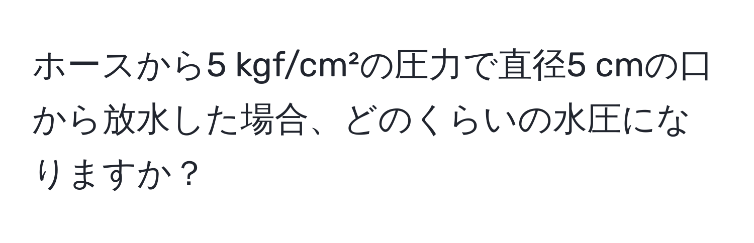 ホースから5 kgf/cm²の圧力で直径5 cmの口から放水した場合、どのくらいの水圧になりますか？