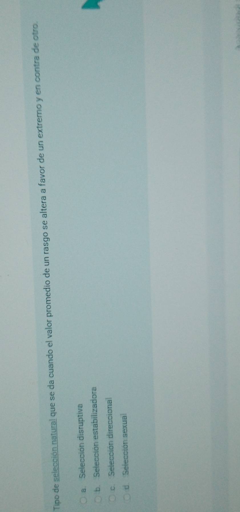 Tipo de selección natural que se da cuando el valor promedio de un rasgo se altera a favor de un extremo y en contra de otro.
a Selección disruptiva
b. Selección estabilizadora
c. Selección direccional
d Selección sexual