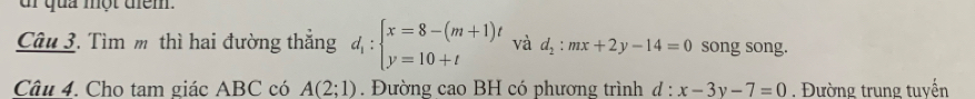 dr qua một tem. 
Câu 3. Tìm m thì hai đường thắng d_1:beginarrayl x=8-(m+1)t y=10+tendarray. và d_2:mx+2y-14=0 song song. 
Câu 4. Cho tam giác ABC có A(2;1). Đường cao BH có phương trình d : x-3y-7=0. Đường trung tuyến