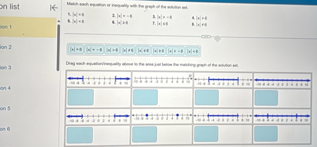 on list Match each equation or inequality with the graph of the solution set. 
1. |x|=6 2. |x|=-6 3. |x|>-6 4. |x|>6
5. |x|<6</tex> 6. |x|≥ 6 7. |x|≤ 0 8. |x|!= 6
ion 1 
ion 2 |x|=-6 |x|>6 |x|!= 6 |x|≤ 6 |x|≥ 6 |x|>-6 |x|<6</tex>
|x|=6
ion 3 Drag each equation/inequality above to the area just below the matching graph of the solution set. 
on 4
on 5
-10 -8 -6 4 -2 。 2 4 6 . 1
on 6