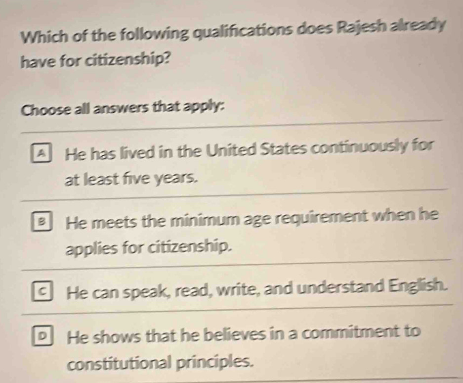 Which of the following qualifications does Rajesh already
have for citizenship?
Choose all answers that apply:
A He has lived in the United States continuously for
at least five years.
He meets the minimum age requirement when he
applies for citizenship.
C He can speak, read, write, and understand English.
He shows that he believes in a commitment to
constitutional principles.