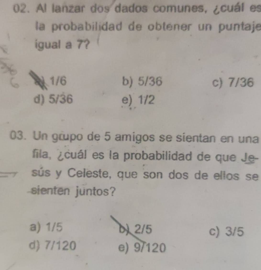 Al lanzar dos dados comunes, ¿cuál es
la probabilidad de obténer un puntaje
igual a 7?
2 1/6 b) 5/36 c) 7/36
d) 5/36 e) 1/2
03. Un grupo de 5 amigos se sientan en una
fila, ¿cuál es la probabilidad de que Je-
sús y Celeste, que son dos de ellos se
sienten juntos?
a) 1/5 b) 2/5
c) 3/5
d) 7/120 e) 9/120