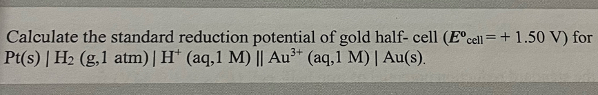 Calculate the standard reduction potential of gold half- cell (E°_cell=+1.50V) for
Pt(s)|H_2(g,1atm)|H^+(aq,1M)||Au^(3+)(aq,1M)|Au(s).